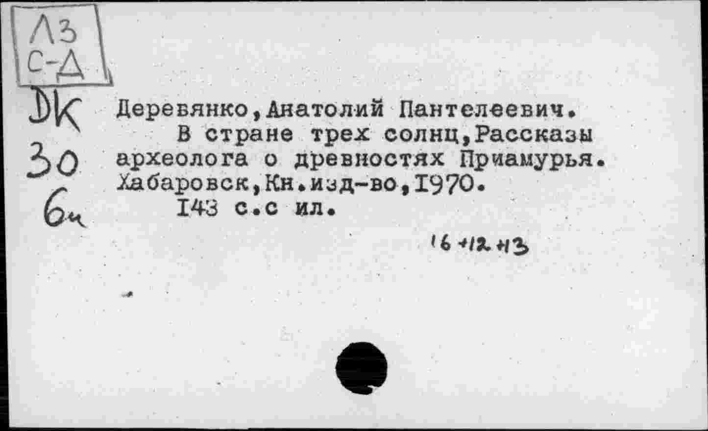 ﻿Лъ с-Д Ж Ъо а
!1
Деревянко,Анатолий Пантелеевич.
В стране трех солнц,Рассказы археолога о древностях Приамурья. Хабаровск,Кн.изд-во,1970«
143 с.с ил.
Ч -OXwb